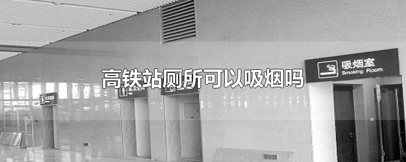 高铁站厕所可以抽烟吗高铁站厕所可以抽烟吗长沙南